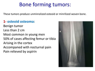 Bone forming tumors:
These tumors produce unminralized osteoid or minrilized woven bone.
1- osteoid osteoma:
Benign tumor
Less than 2 cm
Most common in young men
50% of cases affecting femur or tibia
Arising in the cortex
Accompaned with nocturnal pain
Pain relieved by aspirin
 