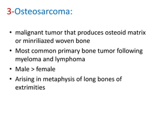 3-Osteosarcoma:
• malignant tumor that produces osteoid matrix
or minriliazed woven bone
• Most common primary bone tumor following
myeloma and lymphoma
• Male > female
• Arising in metaphysis of long bones of
extrimities
 