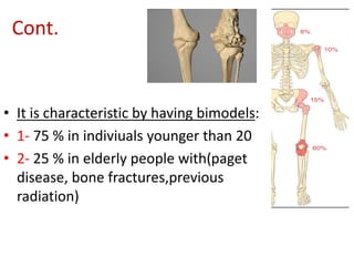 Cont.
• It is characteristic by having bimodels:
• 1- 75 % in indiviuals younger than 20
• 2- 25 % in elderly people with(paget
disease, bone fractures,previous
radiation)
 