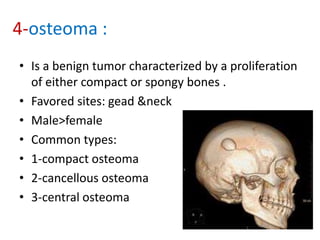 4-osteoma :
• Is a benign tumor characterized by a proliferation
of either compact or spongy bones .
• Favored sites: gead &neck
• Male>female
• Common types:
• 1-compact osteoma
• 2-cancellous osteoma
• 3-central osteoma
 