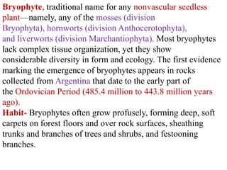 Bryophyte, traditional name for any nonvascular seedless
plant—namely, any of the mosses (division
Bryophyta), hornworts (division Anthocerotophyta),
and liverworts (division Marchantiophyta). Most bryophytes
lack complex tissue organization, yet they show
considerable diversity in form and ecology. The first evidence
marking the emergence of bryophytes appears in rocks
collected from Argentina that date to the early part of
the Ordovician Period (485.4 million to 443.8 million years
ago).
Habit- Bryophytes often grow profusely, forming deep, soft
carpets on forest floors and over rock surfaces, sheathing
trunks and branches of trees and shrubs, and festooning
branches.
 
