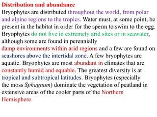 Distribution and abundance
Bryophytes are distributed throughout the world, from polar
and alpine regions to the tropics. Water must, at some point, be
present in the habitat in order for the sperm to swim to the egg.
Bryophytes do not live in extremely arid sites or in seawater,
although some are found in perennially
damp environments within arid regions and a few are found on
seashores above the intertidal zone. A few bryophytes are
aquatic. Bryophytes are most abundant in climates that are
constantly humid and equable. The greatest diversity is at
tropical and subtropical latitudes. Bryophytes (especially
the moss Sphagnum) dominate the vegetation of peatland in
extensive areas of the cooler parts of the Northern
Hemisphere.
 