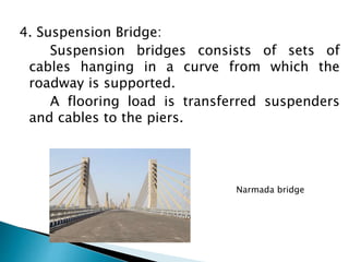 4. Suspension Bridge:
Suspension bridges consists of sets of
cables hanging in a curve from which the
roadway is supported.
A flooring load is transferred suspenders
and cables to the piers.
Narmada bridge
 