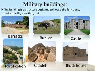 Military buildings:
This building is a structure designed to house the functions,
performed by a military unit.
Barracks Bunker
Citadel
Castle
Fortification Block house
 