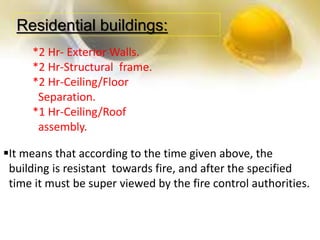 Residential buildings:
*2 Hr- Exterior Walls.
*2 Hr-Structural frame.
*2 Hr-Ceiling/Floor
Separation.
*1 Hr-Ceiling/Roof
assembly.
It means that according to the time given above, the
building is resistant towards fire, and after the specified
time it must be super viewed by the fire control authorities.
 