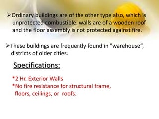 Ordinary buildings are of the other type also, which is
unprotected combustible. walls are of a wooden roof
and the floor assembly is not protected against fire.
These buildings are frequently found in "warehouse“,
districts of older cities.
*2 Hr. Exterior Walls
*No fire resistance for structural frame,
floors, ceilings, or roofs.
Specifications:
 