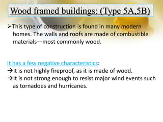 Wood framed buildings: (Type 5A,5B)
This type of construction is found in many modern
homes. The walls and roofs are made of combustible
materials—most commonly wood.
It has a few negative characteristics:
It is not highly fireproof, as it is made of wood.
It is not strong enough to resist major wind events such
as tornadoes and hurricanes.
 