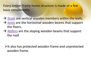 Every timber frame home structure is made of a few
basic components:
 Studs are vertical wooden members within the walls.
 Joists are the horizontal wooden beams that support
the floors.
 Rafters are the sloping wooden beams that support
the roof.
It also has protected wooden frame and unprotected
wooden frame.
 
