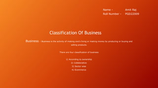 Classification Of Business
Business - Business is the activity of making one's living or making money by producing or buying and
selling products.
There are four classification of business
1) According to ownership
2) Collaborative
3) Sector wise
4) Ecommerce
Name - Amit Raj
Roll Number - PGD22009
 