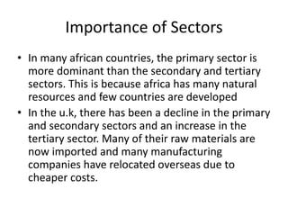 Importance of Sectors
• In many african countries, the primary sector is
more dominant than the secondary and tertiary
sectors. This is because africa has many natural
resources and few countries are developed
• In the u.k, there has been a decline in the primary
and secondary sectors and an increase in the
tertiary sector. Many of their raw materials are
now imported and many manufacturing
companies have relocated overseas due to
cheaper costs.
 