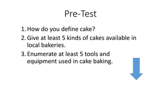 Pre-Test
1.How do you define cake?
2.Give at least 5 kinds of cakes available in
local bakeries.
3.Enumerate at least 5 tools and
equipment used in cake baking.
 