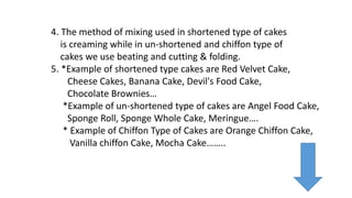 4. The method of mixing used in shortened type of cakes
is creaming while in un-shortened and chiffon type of
cakes we use beating and cutting & folding.
5. *Example of shortened type cakes are Red Velvet Cake,
Cheese Cakes, Banana Cake, Devil's Food Cake,
Chocolate Brownies…
*Example of un-shortened type of cakes are Angel Food Cake,
Sponge Roll, Sponge Whole Cake, Meringue….
* Example of Chiffon Type of Cakes are Orange Chiffon Cake,
Vanilla chiffon Cake, Mocha Cake……..
 