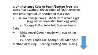 2. Un-shortened Cake or Foam/Sponge Type- are
cakes made without the addition of fat/shortening.
Two basic types of un-shortened cakes are:
 Yellow Sponge Cakes – made with whole eggs
(egg whites separated from egg yolks)
ex. Sponge Roll or Jelly Roll, Sponge Round
Cake
 White Angel Cakes – made with egg whites
only
ex. Angel Food Cake, Sponge Roll, Meringue
Method of Mixing – Beating, Cutting and Folding
 