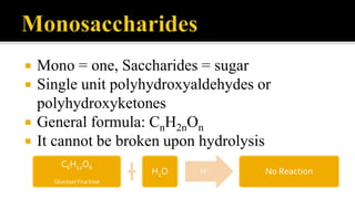 Mono = one, Saccharides = sugar
 Single unit polyhydroxyaldehydes or
polyhydroxyketones
 General formula: CnH2nOn
 It cannot be broken upon hydrolysis
C6H12O6
Glucose/ Fructose
H2O H+
No Reaction
 