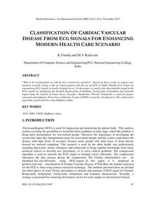 Health Informatics- An International Journal (HIIJ) Vol.2, No.4, November 2013

CLASSIFICATION OF CARDIAC VASCULAR
DISEASE FROM ECG SIGNALS FOR ENHANCING
MODERN HEALTH CARE SCENARIO
K.Vimala and Dr.V.Kalaivani
Department of Computer Science and Engineering(PG), National Engineering College,
India

ABSTRACT
“Why to be in frustration we will do new creation for salvation”. Based on these words we grapes your
attention towards saving a life of a heart patient with the use of ECG in Public Health Care Center by
transmitting ECG signals to nearby hospital server. In this paper we analyze the abnormalities found in the
ECG signals by identifying the Normal, Bradycardia Arrhythmia, Tachycardia Arrhythmia and Ischemia
signal using the method of Neuro Fuzzy Classifier. Daubechies Wavelet Transforms is used for feature
extraction and Adaptive Neuro Fuzzy Inference System (ANFIS) is used for classification. The compression
algorithm is performed by using Huffman coding.

KEY WORDS
ECG, DWT, ANFIS, Huffman coding

1. INTRODUCTION
Electrocardiogram (ECG) is used for diagnosing and monitoring the patient body. This analysis
system can bring the possibility to record the heart condition at early stage, which the problem is
being hard interpretation for non-trained people. Therefore the importance in developing the
system that make this interpretation easier for non-trained people and the system could detect the
disease with high levels of accuracy because many people who died cause of heart disease
showed no outward symptoms. This research is used by the other health care professionals
including physicians, nurses, therapists and technicians to bring together knowledge from many
technical sources to develop new procedures, or to solve clinical problems. The compression
algorithm is used to transmit the ECG signal to hospital server efficiently. The compression
minimizes the data amount during the compression. The Cardiac abnormalities can
be
identified fast and efficiently using ECG signals. In this paper, it is proposed to
perform real-time classification of Cardiac Vascular Disease (CVD).Here the features selection
for the ECG is done using feature extraction technique. The methods presented here are divided
into three pieces of work. Firstly, procedures to identify and annotate of ECG signal for Normal,
Bradycardia Arrhythmia, Tachycardia Arrhythmia and Ischemia characteristic. Secondly, a
strategy is presented for extracting the features vector for each sample of selected heart disease
DOI: 10.5121/hiij.2013.2405

63

 