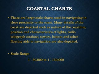 COASTAL CHARTS
• These are large-scale charts used in navigating in
close proximity to the coast. Many details of the
coast are depicted such as nature of the coastline,
position and characteristics of lights, radio
telegraph stations, towers, beacon and other
floating aids to navigation are also depicted.
• Scale Range
1 : 50,000 to 1 : 150,000
 