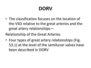 DORV
• The classification focuses on the location of
  the VSD relative to the great arteries and the
  great artery relationships—
Relationship of the Great Arteries
• Four types of great artery relationships (Fig.
  53.1) at the level of the semilunar valves have
  been described in DORV
 