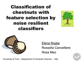 Classification of
chestnuts with
feature selection by
noise resilient
classifiers
Elena Roglia
Rossella Cancelliere
Rosa Meo
University of Turin – Department of Computer Science – Italy
 