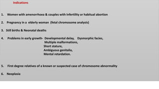 Indications
1. Women with amenorrhoea & couples with Infertility or habitual abortion
2. Pregnancy in a elderly woman (fetal chromosome analysis)
3. Still births & Neonatal deaths
4. Problems in early growth- Developmental delay, Dysmorphic facies,
Multiple malformations,
Short stature,
Ambiguous genitalia,
Mental retardation.
5. First degree relatives of a known or suspected case of chromosome abnormality
6. Neoplasia
 