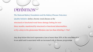 DEFINITION
The National Kidney Foundation and the Kidney Disease Outcomes
Quality Initiative define chronic renal disease as the
structural or functional renal tissue damage lasting for over
three months, manifested by structural or functional abnormalities,
or by a drop in the glomerular filtration rate less than 60ml/kg/1.73m2.
Any drop below this level represents a loss of more than 50% of the renal function
in an adult and is associated with an increased risk of disease progression
 