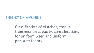 THEORY OF MACHINE
Classification of clutches, torque
transmission capacity, considerations
for uniform wear and uniform
pressure theory
 