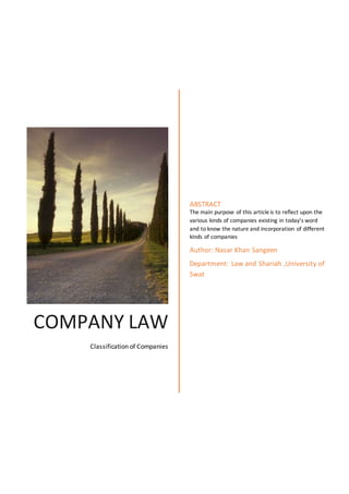 COMPANY LAW
Classification of Companies
ABSTRACT
The main purpose of this articleis to reflect upon the
various kinds of companies existing in today’s word
and to know the nature and incorporation of different
kinds of companies
Author: Nasar Khan Sangeen
Department: Law and Shariah ,University of
Swat
 