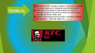 Foreign co.
As per section 2(42) “foreign company” means any company
or body corporate in corporate outside India which
(a). Has place of business in India whether by itself or
through an agent and carries on business, physically or
through electronic mode, and
(b) Conduct any business activity India in any other manner
For example :- Samsung, Apple etc.…………….
 