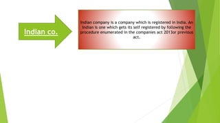 Indian co.
Indian company is a company which is registered in India. An
Indian is one which gets its self registered by following the
procedure enumerated in the companies act 2013or previous
act.
 