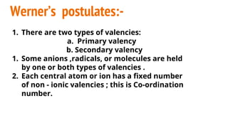 Werner’s postulates:-
1. There are two types of valencies:
a. Primary valency
b. Secondary valency
1. Some anions ,radicals, or molecules are held
by one or both types of valencies .
2. Each central atom or ion has a fixed number
of non - ionic valencies ; this is Co-ordination
number.
 