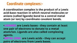 Coordinate complexes:-
A coordination complex is the product of a Lewis
acid-base reaction in which neutral molecules or
anions (called ligands) bond to a central metal
atom (or ion) by coordinate covalent bonds.
•LIGANDS are Lewis bases - they contain at least
one pair of electrons to donate to a metal
atom/ion. Ligands are also called complexing
agents.
•METAL IONS are Lewis acids - they can accept
pairs of electrons from Lewis bases.
 