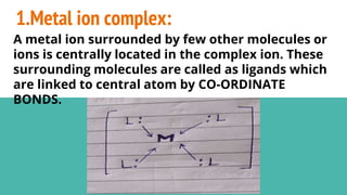 1.Metal ion complex:
A metal ion surrounded by few other molecules or
ions is centrally located in the complex ion. These
surrounding molecules are called as ligands which
are linked to central atom by CO-ORDINATE
BONDS.
 