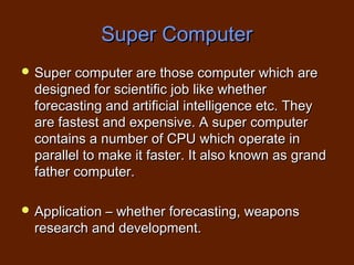 Super Computer
 Super computer are those computer which are
  designed for scientific job like whether
  forecasting and artificial intelligence etc. They
  are fastest and expensive. A super computer
  contains a number of CPU which operate in
  parallel to make it faster. It also known as grand
  father computer.

 Application – whether forecasting, weapons
  research and development.
 