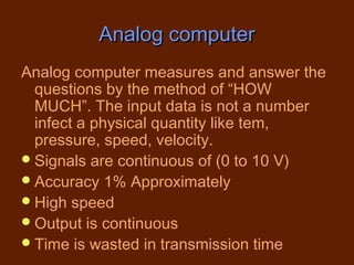 Analog computer
Analog computer measures and answer the
  questions by the method of “HOW
  MUCH”. The input data is not a number
  infect a physical quantity like tem,
  pressure, speed, velocity.
 Signals are continuous of (0 to 10 V)
 Accuracy 1% Approximately
 High speed
 Output is continuous
 Time is wasted in transmission time
 