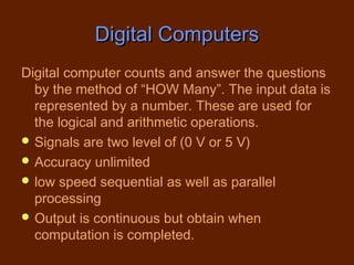 Digital Computers
Digital computer counts and answer the questions
  by the method of “HOW Many”. The input data is
  represented by a number. These are used for
  the logical and arithmetic operations.
 Signals are two level of (0 V or 5 V)
 Accuracy unlimited
 low speed sequential as well as parallel
  processing
 Output is continuous but obtain when
  computation is completed.
 