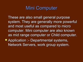 Mini Computer
  These are also small general purpose
  system. They are generally more powerful
  and most useful as compared to micro
  computer. Mini computer are also known
  as mid range computer or Child computer.
 Application :- Departmental systems,
  Network Servers, work group system.
 