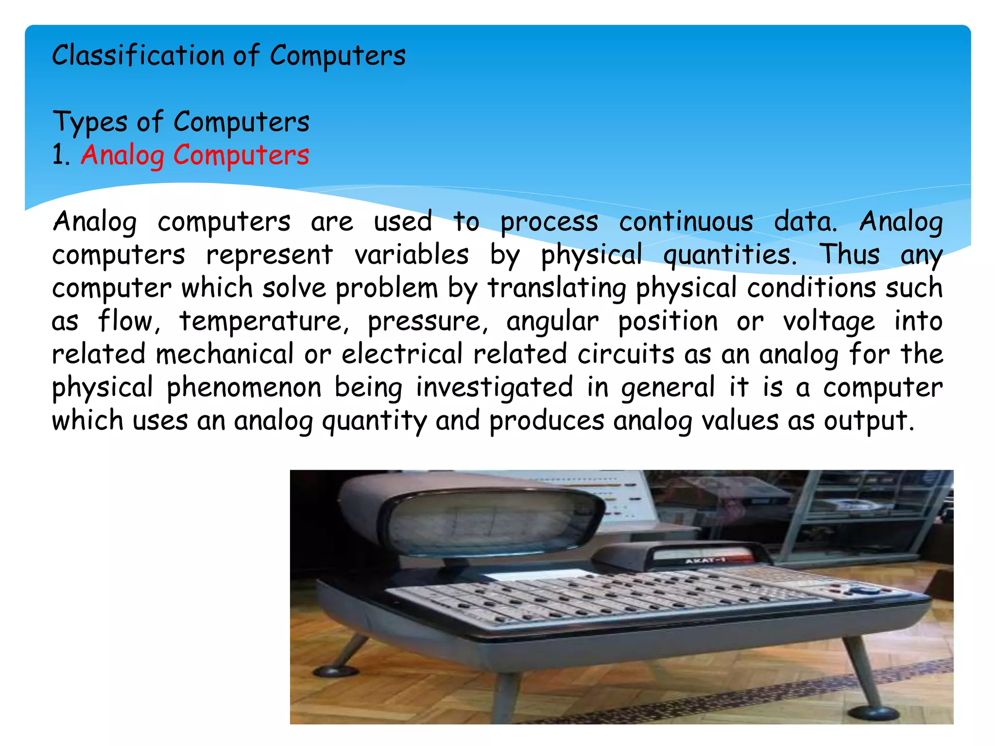 Classification of Computers
Types of Computers
1. Analog Computers
Analog computers are used to process continuous data. Analog
computers represent variables by physical quantities. Thus any
computer which solve problem by translating physical conditions such
as flow, temperature, pressure, angular position or voltage into
related mechanical or electrical related circuits as an analog for the
physical phenomenon being investigated in general it is a computer
which uses an analog quantity and produces analog values as output.
 