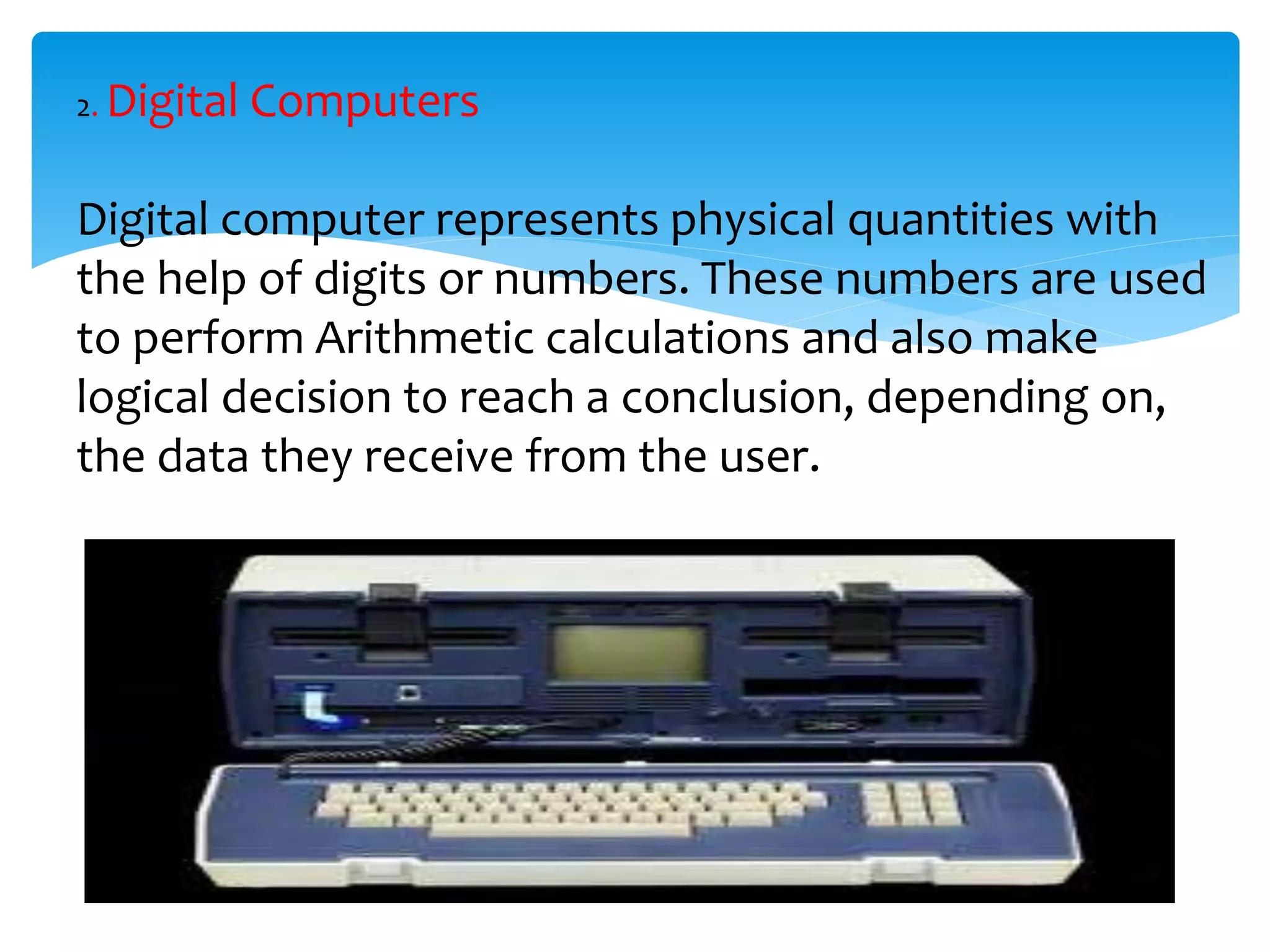 2. Digital Computers
Digital computer represents physical quantities with
the help of digits or numbers. These numbers are used
to perform Arithmetic calculations and also make
logical decision to reach a conclusion, depending on,
the data they receive from the user.
 