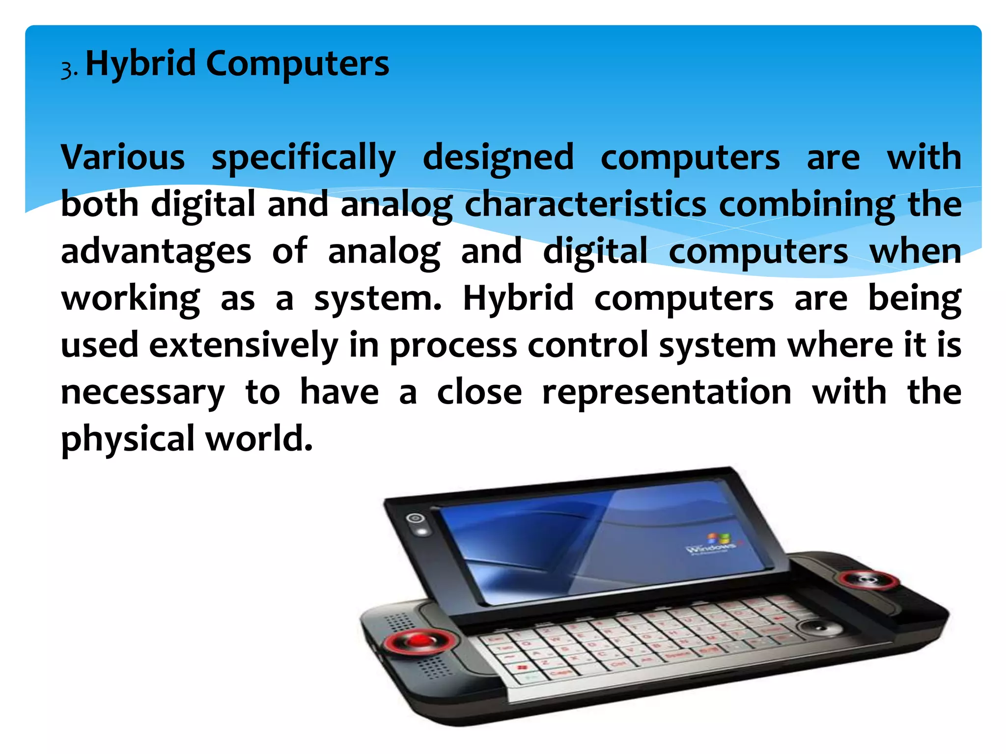 3. Hybrid Computers
Various specifically designed computers are with
both digital and analog characteristics combining the
advantages of analog and digital computers when
working as a system. Hybrid computers are being
used extensively in process control system where it is
necessary to have a close representation with the
physical world.
 