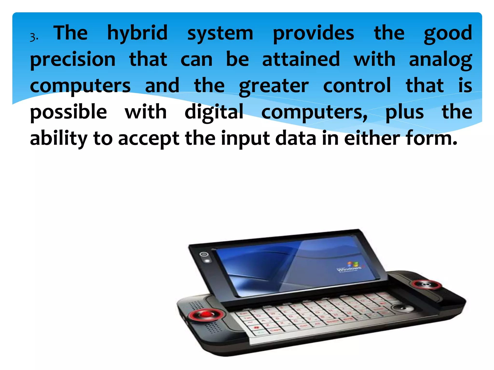 3. The hybrid system provides the good
precision that can be attained with analog
computers and the greater control that is
possible with digital computers, plus the
ability to accept the input data in either form.
 
