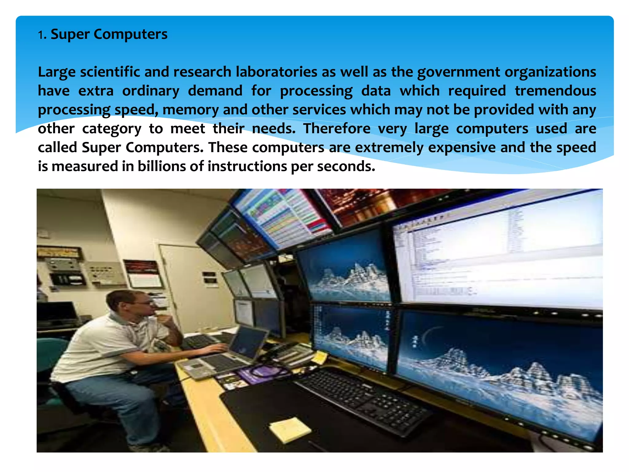 1. Super Computers
Large scientific and research laboratories as well as the government organizations
have extra ordinary demand for processing data which required tremendous
processing speed, memory and other services which may not be provided with any
other category to meet their needs. Therefore very large computers used are
called Super Computers. These computers are extremely expensive and the speed
is measured in billions of instructions per seconds.
 