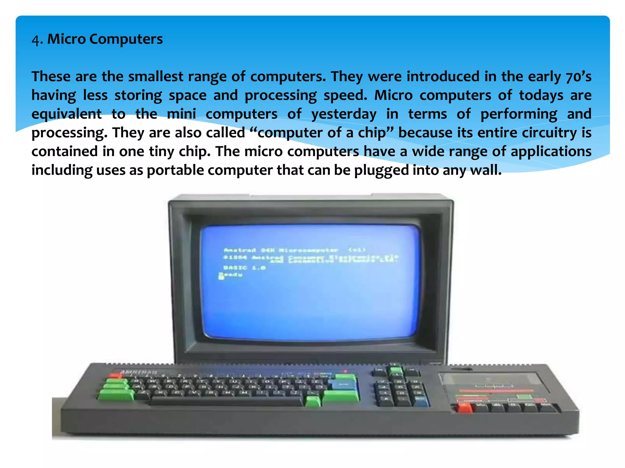 4. Micro Computers
These are the smallest range of computers. They were introduced in the early 70’s
having less storing space and processing speed. Micro computers of todays are
equivalent to the mini computers of yesterday in terms of performing and
processing. They are also called “computer of a chip” because its entire circuitry is
contained in one tiny chip. The micro computers have a wide range of applications
including uses as portable computer that can be plugged into any wall.
 