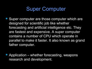 Super ComputerSuper Computer
 Super computer are those computer which areSuper computer are those computer which are
designed for scientific job like whetherdesigned for scientific job like whether
forecasting and artificial intelligence etc. Theyforecasting and artificial intelligence etc. They
are fastest and expensive. A super computerare fastest and expensive. A super computer
contains a number of CPU which operate incontains a number of CPU which operate in
parallel to make it faster. It also known as grandparallel to make it faster. It also known as grand
father computer.father computer.
 Application – whether forecasting, weaponsApplication – whether forecasting, weapons
research and development.research and development.
 