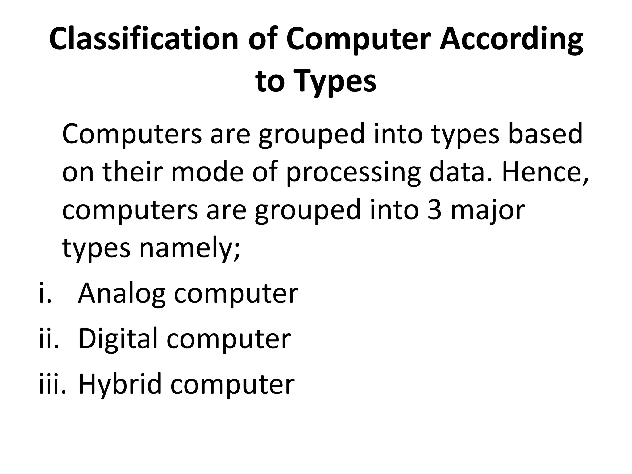 Classification of Computer According
to Types
Computers are grouped into types based
on their mode of processing data. Hence,
computers are grouped into 3 major
types namely;
i. Analog computer
ii. Digital computer
iii. Hybrid computer
 