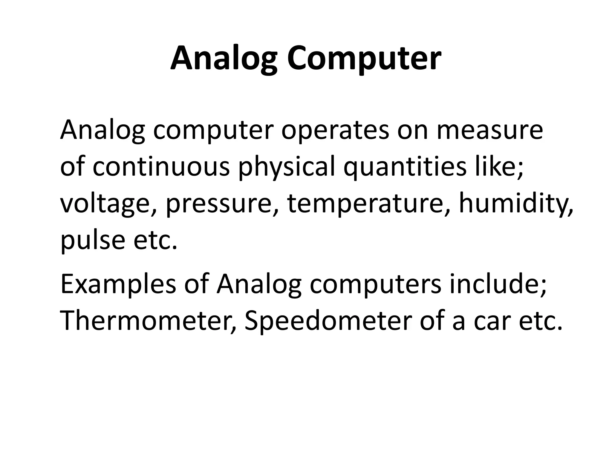 Analog Computer
Analog computer operates on measure
of continuous physical quantities like;
voltage, pressure, temperature, humidity,
pulse etc.
Examples of Analog computers include;
Thermometer, Speedometer of a car etc.
 