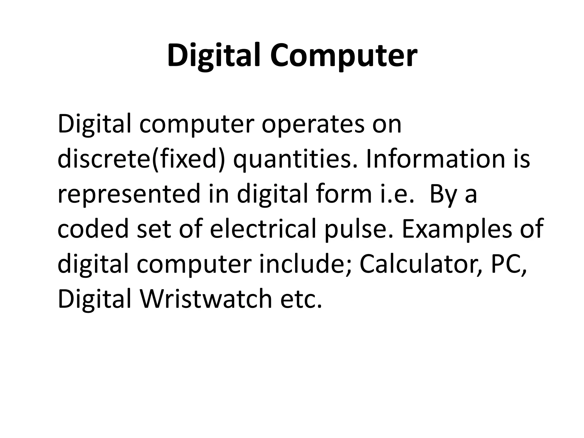 Digital Computer
Digital computer operates on
discrete(fixed) quantities. Information is
represented in digital form i.e. By a
coded set of electrical pulse. Examples of
digital computer include; Calculator, PC,
Digital Wristwatch etc.
 