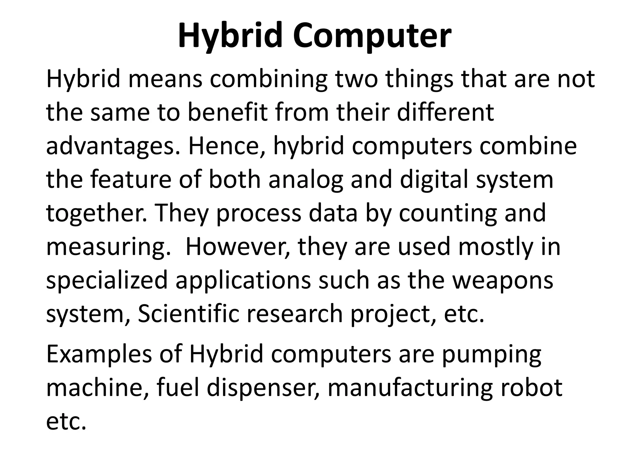 Hybrid Computer
Hybrid means combining two things that are not
the same to benefit from their different
advantages. Hence, hybrid computers combine
the feature of both analog and digital system
together. They process data by counting and
measuring. However, they are used mostly in
specialized applications such as the weapons
system, Scientific research project, etc.
Examples of Hybrid computers are pumping
machine, fuel dispenser, manufacturing robot
etc.
 