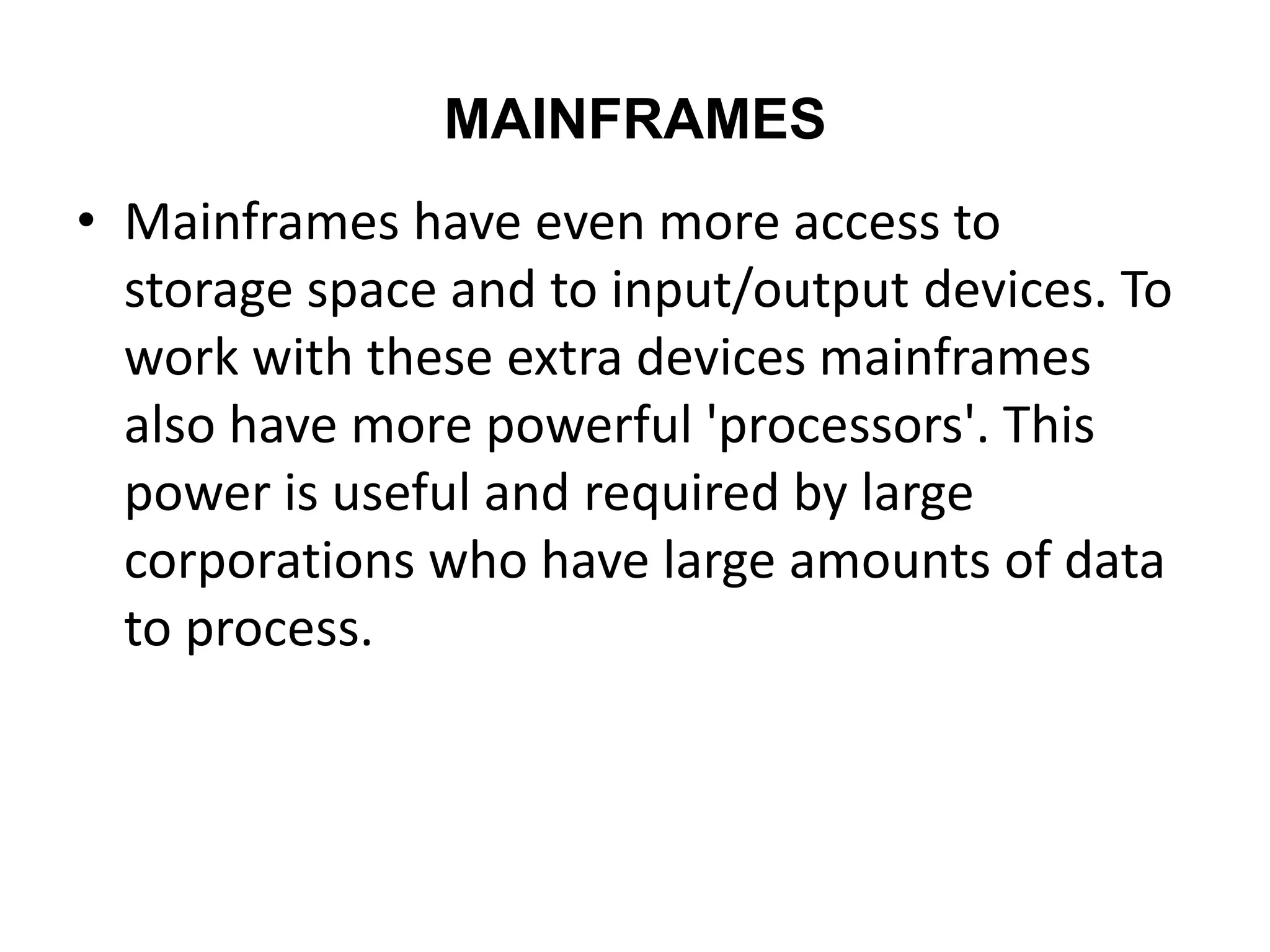 MAINFRAMES
• Mainframes have even more access to
storage space and to input/output devices. To
work with these extra devices mainframes
also have more powerful 'processors'. This
power is useful and required by large
corporations who have large amounts of data
to process.
 