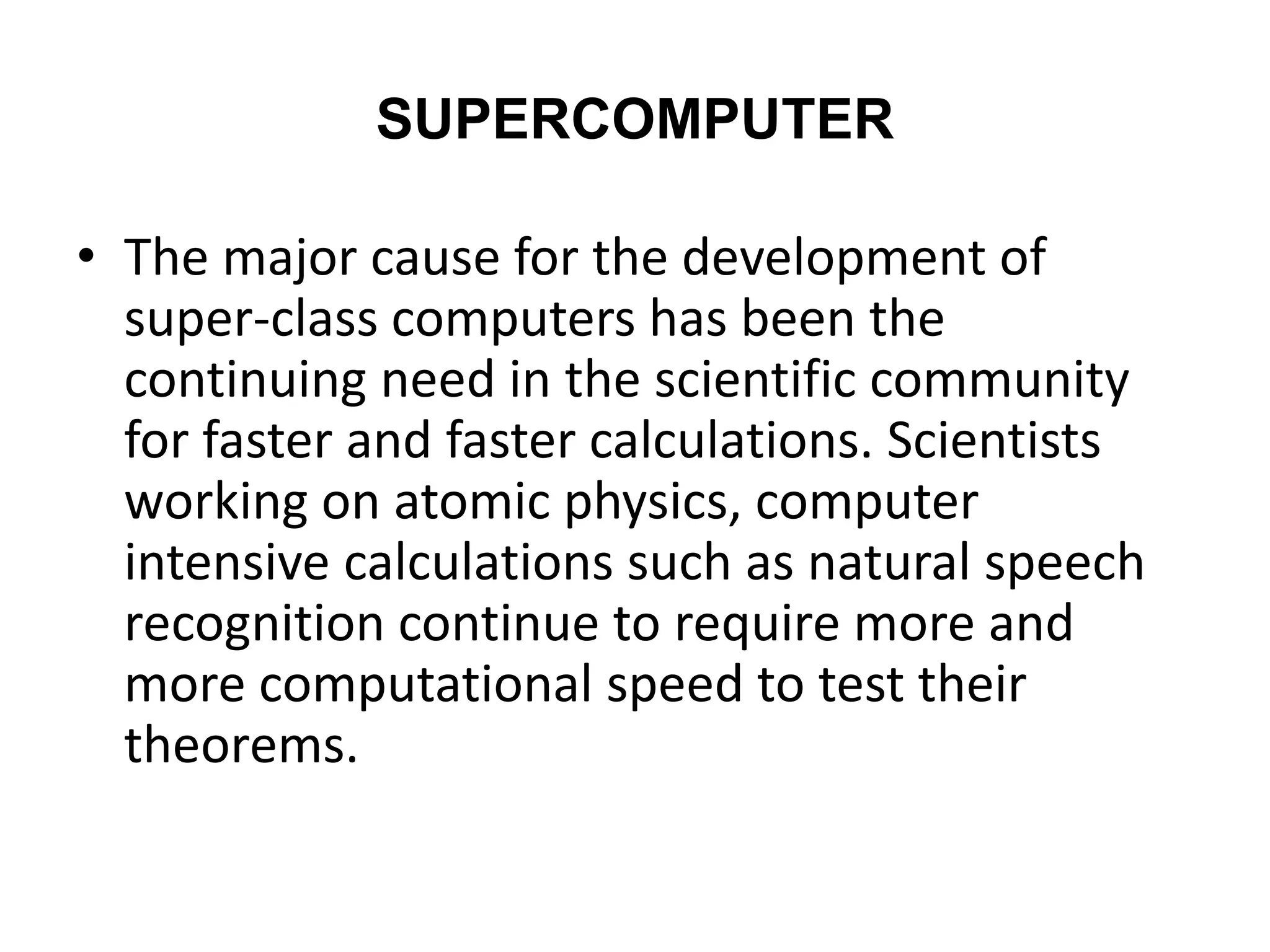 SUPERCOMPUTER
• The major cause for the development of
super-class computers has been the
continuing need in the scientific community
for faster and faster calculations. Scientists
working on atomic physics, computer
intensive calculations such as natural speech
recognition continue to require more and
more computational speed to test their
theorems.
 