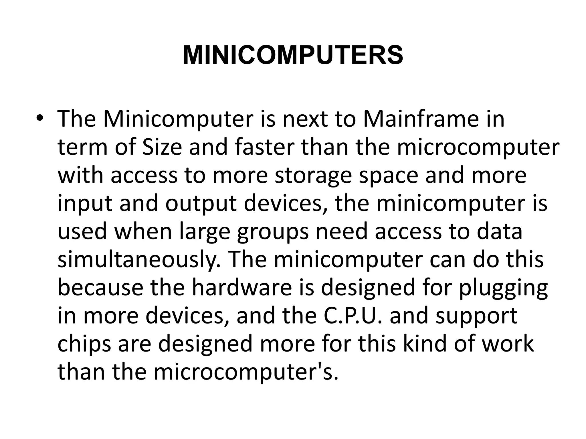 MINICOMPUTERS
• The Minicomputer is next to Mainframe in
term of Size and faster than the microcomputer
with access to more storage space and more
input and output devices, the minicomputer is
used when large groups need access to data
simultaneously. The minicomputer can do this
because the hardware is designed for plugging
in more devices, and the C.P.U. and support
chips are designed more for this kind of work
than the microcomputer's.
 