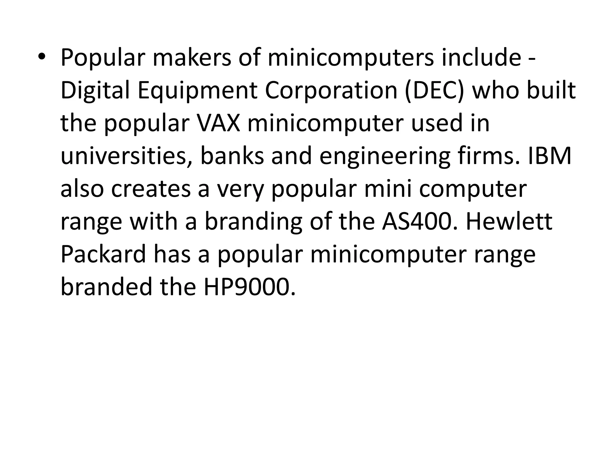 • Popular makers of minicomputers include -
Digital Equipment Corporation (DEC) who built
the popular VAX minicomputer used in
universities, banks and engineering firms. IBM
also creates a very popular mini computer
range with a branding of the AS400. Hewlett
Packard has a popular minicomputer range
branded the HP9000.
 